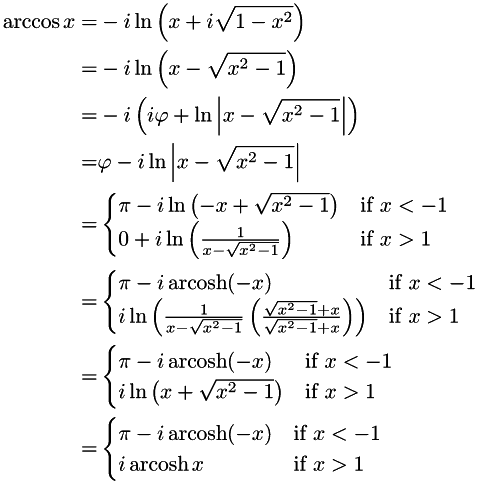 \begin{align*} \arccos x = & -i\ln\left(x + i\sqrt{1 - x^{2}}\right) \\ = & -i\ln\left(x - \sqrt{x^{2} - 1}\right) \\ = & -i\left(i\varphi + \ln\left|x - \sqrt{x^{2} - 1}\right|\right) \\ = & \varphi - i\ln\left|x - \sqrt{x^{2} - 1}\right| \\ = & \begin{cases} \pi - i\ln\left(-x + \sqrt{x^{2} - 1}\right) & \text{if } x < -1 \\ 0 + i\ln\left(\frac{1}{x - \sqrt{x^{2} - 1}}\right) & \text{if } x> 1 \\ \end{cases} \\ = & \begin{cases} \pi - i\operatorname{arcosh}(-x) & \text{if } x < -1 \\ i\ln\left(\frac{1}{x - \sqrt{x^{2} - 1}}\left(\frac{\sqrt{x^{2} - 1} + x} {\sqrt{x^{2} - 1} + x}\right)\right) & \text{if } x> 1 \\ \end{cases} \\ = & \begin{cases} \pi - i\operatorname{arcosh}(-x) & \text{if } x < -1 \\ i\ln\left(x + \sqrt{x^{2} - 1}\right) & \text{if } x> 1 \\ \end{cases} \\ = & \begin{cases} \pi - i\operatorname{arcosh}(-x) & \text{if } x < -1 \\ i\operatorname{arcosh} x & \text{if } x> 1 \\ \end{cases} \end{align*}