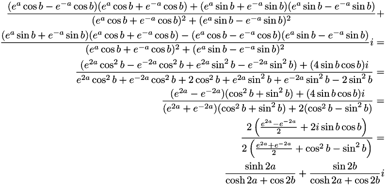 \begin{align*} \frac{(e^{a}\cos b - e^{-a}\cos b)(e^{a}\cos b + e^{-a}\cos b) + (e^{a}\sin b + e^{-a}\sin b)(e^{a}\sin b - e^{-a}\sin b)} {(e^{a}\cos b + e^{-a}\cos b)^{2} + (e^{a}\sin b - e^{-a}\sin b)^{2}} + \\ \frac{(e^{a}\sin b + e^{-a}\sin b)(e^{a}\cos b + e^{-a}\cos b) - (e^{a}\cos b - e^{-a}\cos b)(e^{a}\sin b - e^{-a}\sin b)} {(e^{a}\cos b + e^{-a}\cos b)^{2} + (e^{a}\sin b - e^{-a}\sin b)^{2}}i = \\ \frac{(e^{2a}\cos^{2} b - e^{-2a}\cos^{2} b + e^{2a}\sin^{2} b - e^{-2a}\sin^{2} b) + (4\sin b \cos b)i} {e^{2a}\cos^{2} b + e^{-2a}\cos^{2} b + 2\cos^{2} b + e^{2a}\sin^{2} b + e^{-2a}\sin^{2} b - 2\sin^{2} b} = \\ \frac{(e^{2a} - e^{-2a})(\cos^{2} b + \sin^{2} b) + (4\sin b \cos b)i} {(e^{2a} + e^{-2a})(\cos^{2} b + \sin^{2} b) + 2(\cos^{2} b - \sin^{2} b)} = \\ \frac{2\left(\frac{e^{2a} - e^{-2a}}{2} + 2i\sin b \cos b\right)} {2\left(\frac{e^{2a} + e^{-2a}}{2} + \cos^{2} b - \sin^{2} b\right)} = \\ \frac{\sinh 2a}{\cosh 2a + \cos 2b} + \frac{\sin 2b}{\cosh 2a + \cos 2b}i \end{align*}