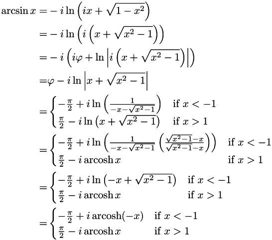 \begin{align*} \arcsin x = & -i\ln\left(ix + \sqrt{1 - x^{2}}\right) \\ = & -i\ln\left(i\left(x + \sqrt{x^{2} - 1}\right)\right) \\ = & -i\left(i\varphi + \ln\left|i\left(x + \sqrt{x^{2} - 1}\right)\right|\right) \\ = & \varphi - i\ln\left|x + \sqrt{x^{2} - 1}\right| \\ = & \begin{cases} -\frac{\pi}{2} + i\ln\left(\frac{1}{-x - \sqrt{x^{2} - 1}}\right) & \text{if } x < -1 \\ \frac{\pi}{2} - i\ln\left(x + \sqrt{x^{2} - 1}\right) & \text{if } x> 1 \\ \end{cases} \\ = & \begin{cases} -\frac{\pi}{2} + i\ln\left(\frac{1}{-x - \sqrt{x^{2} - 1}} \left(\frac{\sqrt{x^{2} - 1} - x}{\sqrt{x^{2} - 1} - x}\right)\right) & \text{if } x < -1 \\ \frac{\pi}{2} - i\operatorname{arcosh} x & \text{if } x> 1 \\ \end{cases} \\ = & \begin{cases} -\frac{\pi}{2} + i\ln\left(-x + \sqrt{x^{2} - 1}\right) & \text{if } x < -1 \\ \frac{\pi}{2} - i\operatorname{arcosh} x & \text{if } x> 1 \\ \end{cases} \\ = & \begin{cases} -\frac{\pi}{2} + i\operatorname{arcosh}(-x) & \text{if } x < -1 \\ \frac{\pi}{2} - i\operatorname{arcosh} x & \text{if } x> 1 \\ \end{cases} \end{align*}